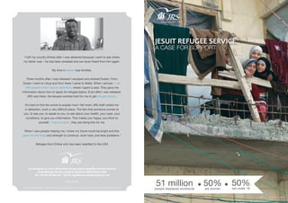 JESUIT REFUGEE SERVICE
A CASE FOR SUPPORT
51 millionpeople displaced worldwide
50%are women
www.jrs.net
50%are under 18
Photo from Aleppo, Syria
“I left my country Eritrea after I was detained because I went to ask where
my father was – he had been arrested and we never heard from him again.
My time in prison was horrible.
Three months after I was released I escaped and entered Sudan. From
Sudan I went to Libya and from there I came to Malta. When I arrived, I met
JRS people while I was in detention, where I spent a year. They gave me
information about how to apply for refugee status. Even after I was released,
JRS was there, the lawyers worked hard for me to get refugee status.
It’s hard to find the words to explain how I felt when JRS staff visited me
in detention, such a very difficult place. The fact that someone comes to
you, to see you, to speak to you, to ask about your health, your case, your
conditions, to give you information. This makes you happy, you think to
yourself, ‘I have a value’, they are doing this for me.
When I saw people helping me, I knew my future could be bright and this
gave me the hope and strength to continue, work hard, and face problems.”
Refugee from Eritrea who has been resettled to the USA
For donations or more information please contact Angelika Mendes-Lowney
Jesuit Refugee Service, Borgo S. Spirito 4, 00193 Roma, Italy
Tel: +39 06 69 868 470 | Email: angelika.mendeslowney@jrs.net
www.jrs.net
Photos by Sedki Al Iman, Angela Hellmuth, James Stapleton, Peter Balleis, SJ, Alessia Giuliani and Fathallah Kabbach
 
