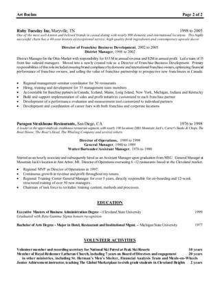 Art Boehm Page 2 of 2
Ruby Tuesday Inc, Maryville, TN 1998 to 2005
One of the most well-known and beloved brands in casual dining with nearly 900 domestic and international locations. This highly
successful chain has a 40-year history of exceptional service, high quality fresh ingredients and contemporary upscale decor.
Director of Franchise Business Development, 2002 to 2005
District Manager, 1998 to 2002
District Manager for the Ohio Market with responsibility for $15M in annualrevenue and $2M in annual profit. Led a team of 35
front line salaried managers. Moved into a newly created role as a Director of Franchise Business Development. Primary
responsibilities of this roleincludedensuringbrandcompliancebydomesticandinternationalfranchiseowners,optimizingfinancial
performance of franchise owners, and selling the value of franchise partnership to prospective new franchisees in Canada.
 Regional management seminar coordinator for 50 restaurants
 Hiring, training and development for 35 management team members
 Accountable for franchise partners in Canada, Iceland, Maine, Long Island, New York, Michigan, Indiana and Kentucky
 Build and support implementation of sales and profit initiatives customized to each franchise partner
 Development of a performance evaluation and measurement tool customized to individual partners
 Development and coordination of career fairs with both franchise and corporate locations
Paragon Steakhouse Restaurants, San Diego, CA 1976 to 1998
A leaderin the upper-midscale steakhouse restaurant segment, with nearly 100 locations DBA Mountain Jack's, Carver'sSteaks & Chops, The
Boat House, The Boar's Head, The Whaling Company and several others.
Director of Operations, 1989 to 1998
General Manager, 1980 to 1989
Waiter/Bartender/Assistant Manager, 1976 to 1980
Started as an hourly associateand subsequently hired as an Assistant Manager upon graduation from MSU. GeneralManager at
Mountain Jack's locationin Ann Arbor, MI. Director of Operations overseeing 6 -12 restaurants based in the Cleveland market.
 Regional MVP as Director of Operations in 1997.
 Continuous growth in revenue and profit throughout my tenure.
 Regional Training Center General Manager for over 5 years, directly responsible for on-boarding and 12-week
structured training of over 50 new managers.
 Chairman of task force to revitalize training content, methods and processes.
EDUCATION
Executive Masters of Business Administration Degree – Cleveland State University 1999
Graduated with Beta Gamma Sigma honors recognition
Bachelor of Arts Degree - Major in Hotel, Restaurant and Institutional Mgmt. – MichiganState University 1977
VOLUNTEER ACTIVITIES
Volunteermember and recordingsecretary for National Ski Patrol at Peak Ski Resorts 10 years
Member of Royal Redeemer Lutheran Church, including 7 years on Board of Directors and engagement 20 years
in other ministries, including St. Herman’s Men’s Shelter, Financial Analysis Team and Meals-on-Wheels
Junior Achievement instructor, teaching The Global Marketplace tosixth grade students in Cleveland Heights 2 years
 