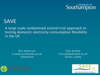 SAVE
Ben Anderson
b.anderson@soton.ac.uk
@dataknut
Tom Rushby
t.w.rushby@soton.ac.uk
@tom_rushby
A large scale randomised control trial approach to
testing domestic electricity consumption flexibility
in the UK
 