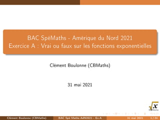 BAC SpéMaths - Amérique du Nord 2021
Exercice A : Vrai ou faux sur les fonctions exponentielles
Clément Boulonne (CBMaths)
31 mai 2021
Clément Boulonne (CBMaths) BAC Spé Maths AdN2021 - Ex.A 31 mai 2021 1/24
 