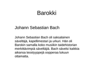 Barokki

Johann Sebastian Bach

Johann Sebastian Bach oli saksalainen
säveltäjä, kapellimestari ja urkuri. Hän oli
Barokin samalla koko musiikin taidehistorian
merkittävimpiä säveltäjiä. Bach sävelsi kaikkia
aikansa teostyyppejä oopperaa lukuun
ottamatta.
 