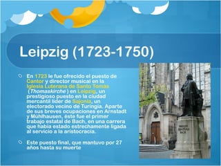 Leipzig (1723-1750)
 En 1723 le fue ofrecido el puesto de 
 Cantor y director musical en la 
 Iglesia Luterana de Santo Tomás
  (Thomaskirche ) en Leipzig, un
 prestigioso puesto en la ciudad
 mercantil líder de Sajonia, un
 electorado vecino de Turingia. Aparte
 de sus breves ocupaciones en Arnstadt
 y Mühlhausen, éste fue el primer
 trabajo estatal de Bach, en una carrera
 que había estado estrechamente ligada
 al servicio a la aristocracia.

 Este puesto final, que mantuvo por 27
 años hasta su muerte
 