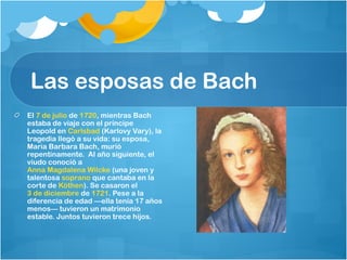 Las esposas de Bach
El 7 de julio de 1720, mientras Bach
estaba de viaje con el príncipe
Leopold en Carlsbad (Karlovy Vary), la
tragedia llegó a su vida: su esposa,
Maria Barbara Bach, murió
repentinamente. Al año siguiente, el
viudo conoció a 
Anna Magdalena Wilcke (una joven y
talentosa soprano que cantaba en la
corte de Köthen). Se casaron el 
3 de diciembre de 1721. Pese a la
diferencia de edad —ella tenía 17 años
menos— tuvieron un matrimonio
estable. Juntos tuvieron trece hijos.
 