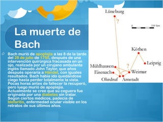 La muerte de
   Bach
Bach murió de apoplejía a las 8 de la tarde
del 28 de julio de 1750, después de una
intervención quirúrgica fracasada en un
ojo, realizada por un cirujano ambulante
inglés llamado John Taylor, que años
después operaría a Händel, con iguales
resultados. Bach había ido quedándose
ciego hasta perder totalmente la vista.
Pocas horas antes de fallecer la recuperó,
pero luego murió de apoplejía.
Actualmente se cree que su ceguera fue
originada por una diabetes sin tratar.
Según ciertos médicos, padecía de 
blefaritis, enfermedad ocular visible en los
retratos de sus últimos años.
 