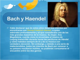 Bach y Haendel
 Cabe destacar que de estos años datan sus intentos por
 encontrarse con Georg Friedrich Händel, a quien
 admiraba profundamente y al que consideraba uno de los
 más grandes maestros de la música. Su mujer, Ana
 Magdalena, cuenta cómo le encantaba al músico de
 Leipzig transcribir durante horas las partituras de Händel
 y cómo hablaba siempre de él y de su música con
 verdadera devoción. Sin embargo, y debido a una serie de
 malentendidos, todos los intentos de Bach por conocer a
 su paisano resultaron inútiles, no pudiendo consumarse el
 encuentro entre los dos genios.
 
