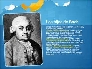 Los hijos de Bach
Cinco de los hijos se dedicaron a la música,
aunque uno de ellos (
Johann Gottfried Bernhard) abandonó su
carrera y murió prematuramente a los 24
años. Los otros cuatro llegaron a
convertirse en compositores e intérpretes
reputados por derecho propio, 
Wilhelm Friedemann Bach (1710-1784), 
Carl Philipp Emanuel Bach (1714-1788), de
quien Wolfgang Amadeus Mozart tenía muy
buena opinión, 
Johann Christoph Friedrich Bach (1732-
1795) y Johann Christian Bach (1735-
1782), epígono de la época preclásica y
una de las influencias principales de
Mozart, más que su hermano Carl Philipp
Emanuel.
 