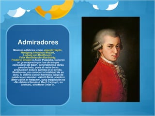 Admiradores
  Músicos célebres, como Joseph Haydn, 
        Wolfgang Amadeus Mozart, 
          Ludwig van Beethoven, 
      Felix Mendelssohn-Bartholdy, 
Frédéric Chopin o Astor Piazzolla, tuvieron
    un gran aprecio por las obras que
 conocieron de Bach, generalmente obras
     para teclado, pues el resto de su
  producción estuvo sumida en el olvido.
 Beethoven, sin conocer la totalidad de su
 obra, lo definió con un hermoso juego de
palabras en alemán: «Nicht Bach, sondern
Meer sollte er heissen», cuya traducción es
  «No debiera llamarse Bach ('arroyo', en
        alemán), sinoMeer ('mar')».
 