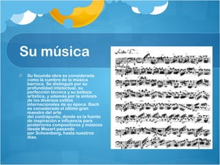 Su música
 Su fecunda obra es considerada
 como la cumbre de la música
 barroca. Se distinguió por su
 profundidad intelectual, su
 perfección técnica y su belleza
 artística, y además por la síntesis
 de los diversos estilos
 internacionales de su época. Bach
 es considerado el último gran
 maestro del arte
 del contrapunto, donde es la fuente
 de inspiración e influencia para
 posteriores compositores y músicos
 desde Mozart pasando
 por Schoenberg, hasta nuestros
 días.
 