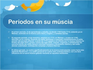 Periodos en su múscia
 El primer período, el de aprendizaje y estudio, va desde 1700 hasta 1713, estando ya en
 Weimar, centrado en la música para clave y órgano, y cantatas sacras.

 El segundo período, el de maestría, empieza en 1713, en Weimar, y acaba en 1740,
 afincado ya en Leipzig. Después de haber asimilado y superado completamente el estilo
 alemán del periodo anterior, a partir de 1713 asimila y es influido por la música italiana de
 finales del siglo XVII y primer cuarto del siglo XVIII, cuando, cogiendo y sintetizando las
 características del estilo italiano (claridad melódica y dinamismo rítmico) y del estilo
 alemán (sobriedad, contrapunto complejo y textura interna).

 El último período, se centra significativamente en la música instrumental, como haría más
 adelante Beethoven, y su estilo personal se vuelve más contrapuntístico, con una leve
 influencia de la nueva música galante naciente en aquellos momentos.
 