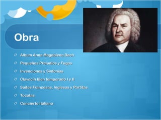 Obra
Album Anna Magdalena Bach

Pequeños Preludios y Fugas

Invenciones y Sinfonías

Clavecín bien temperado I y II

Suites Francesas, Inglesas y Partitas

Tocatas

Concierto Italiano
 