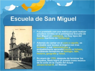 Escuela de San Miguel
        Fue premiado con una matrícula para realizar
        estudios corales en la prestigiosa Escuela de
        San Miguel en Lüneburg, no muy lejos del 
        puerto marítimo de Hamburgo

        Además de cantar en el coro a capella, es
        probable que tocase el órgano con tres 
        teclados y sus clavicémbalos y
        probablemente aprendiófrancés e italiano,
        recibiendo formación en teología, latín, 
        historia, geografía y física.

        En enero de 1703, después de terminar los
        estudios, Bach logró un puesto como músico
        de la corte en la capilla del duque 
        Johann Ernst III, en Weimar.
 