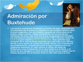 Admiración por
Buxtehude
 Las fuertes conexiones familiares y el hecho de estar empleado por
 un entusiasta de la música no impidieron que surgiera tensión entre
 el joven organista y las autoridades después de varios años en el
 puesto. Según parece, estaba insatisfecho con el nivel de los
 cantantes del coro; más serio fue el que se ausentara de Arnstadt
 sin autorización durante varios meses en 1705-1706 para visitar en 
 Lübeck al gran maestro Dietrich Buxtehude. Este episodio bien
 conocido de la vida de Bach implicaba que caminaba unos 400 km
 de ida y otros tantos de vuelta para pasar tiempo con el hombre al
 que posiblemente consideraba como la figura máxima entre los
 organistas alemanes. El viaje reforzó el influjo del estilo de
 Buxtehude como fundamento de la obra temprana de Bach, y el
 hecho de que alargase su visita durante varios meses sugiere que el
 tiempo que pasó con el anciano tenía un alto valor para su arte.
 