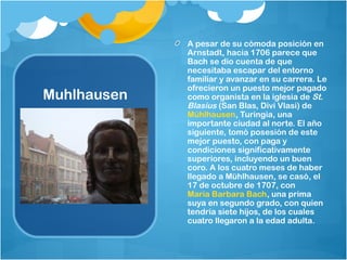 A pesar de su cómoda posición en
             Arnstadt, hacia 1706 parece que
             Bach se dio cuenta de que
             necesitaba escapar del entorno
             familiar y avanzar en su carrera. Le
             ofrecieron un puesto mejor pagado
Muhlhausen   como organista en la iglesia de St.
             Blasius (San Blas, Divi Vlasi) de 
             Mühlhausen, Turingia, una
             importante ciudad al norte. El año
             siguiente, tomó posesión de este
             mejor puesto, con paga y
             condiciones significativamente
             superiores, incluyendo un buen
             coro. A los cuatro meses de haber
             llegado a Mühlhausen, se casó, el
             17 de octubre de 1707, con 
             Maria Barbara Bach, una prima
             suya en segundo grado, con quien
             tendría siete hijos, de los cuales
             cuatro llegaron a la edad adulta.
 