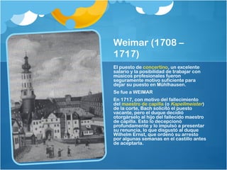 Weimar (1708 –
1717)
El puesto de concertino, un excelente
salario y la posibilidad de trabajar con
músicos profesionales fueron
seguramente motivo suficiente para
dejar su puesto en Mühlhausen.
Se fue a WEIMAR
En 1717, con motivo del fallecimiento
del maestro de capilla (o Kapellmeister)
de la corte, Bach solicitó el puesto
vacante, pero el duque decidió
otorgárselo al hijo del fallecido maestro
de capilla. Esto lo decepcionó
profundamente y lo impulsó a presentar
su renuncia, lo que disgustó al duque
Wilhelm Ernst, que ordenó su arresto
por algunas semanas en el castillo antes
de aceptarla.
 