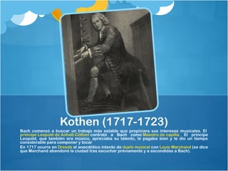 Kothen (1717-1723)
Bach comenzó a buscar un trabajo más estable que propiciara sus intereses musicales. El 
príncipe Leopold de Anhalt-Cöthen contrató a Bach como Maestro de capilla. El príncipe
Leopold, que también era músico, apreciaba su talento, le pagaba bien y le dio un tiempo
considerable para componer y tocar
En 1717 ocurre en Dresde el anecdótico intento de duelo musical con Louis Marchand (se dice
que Marchand abandonó la ciudad tras escuchar previamente y a escondidas a Bach).
 