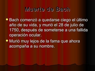 Muerte de BachMuerte de Bach
Bach comenzó a quedarse ciego el últimoBach comenzó a quedarse ciego el último
año de su vida, y murió el 28 de julio deaño de su vida, y murió el 28 de julio de
1750, después de someterse a una fallida1750, después de someterse a una fallida
operación ocular.operación ocular.
Murió muy lejos de la fama que ahoraMurió muy lejos de la fama que ahora
acompaña a su nombre.acompaña a su nombre.
 