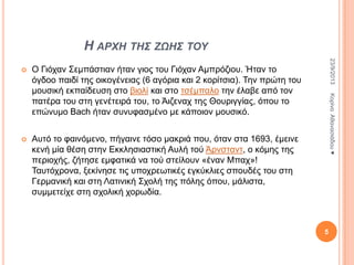 Η ΑΡΦΗ ΤΗΣ ΖΩΗΣ ΤΟΥ

Aπηό ην θαηλόκελν, πήγαηλε ηόζν καθξηά πνπ, όηαλ ζηα 1693, έκεηλε
θελή κία ζέζε ζηελ Δθθιεζηαζηηθή Απιή ηνύ Άξλζηαλη, ν θόκεο ηεο
πεξηνρήο, δήηεζε εκθαηηθά λα ηνύ ζηείινπλ «έλαλ Μπαρ»!
Σαπηόρξνλα, μεθίλεζε ηηο ππνρξεσηηθέο εγθύθιηεο ζπνπδέο ηνπ ζηε
Γεξκαληθή θαη ζηε Λαηηληθή ΢ρνιή ηεο πόιεο όπνπ, κάιηζηα,
ζπκκεηείρε ζηε ζρνιηθή ρνξσδία.

Κνξίλα Αζαλαζηάδνπ ♥

Ο Γηόραλ ΢εκπάζηηαλ ήηαλ γηνο ηνπ Γηόραλ Ακπξόδηνπ. Ήηαλ ην
όγδνν παηδί ηεο νηθνγέλεηαο (6 αγόξηα θαη 2 θνξίηζηα). Σελ πξώηε ηνπ
κνπζηθή εθπαίδεπζε ζην βηνιί θαη ζην ηζέκπαιν ηελ έιαβε από ηνλ
παηέξα ηνπ ζηε γελέηεηξά ηνπ, ην Άηδελαρ ηεο Θνπξηγγίαο, όπνπ ην
επώλπκν Bach ήηαλ ζπλπθαζκέλν κε θάπνηνλ κνπζηθό.



23/9/2013



5

 