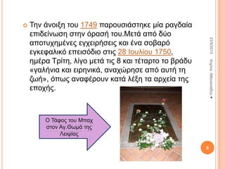 

23/9/2013

Σελ άλνημε ηνπ 1749 παξνπζηάζηεθε κία ξαγδαία
επηδείλσζε ζηελ όξαζή ηνπ.Μεηά από δύν
απνηπρεκέλεο εγρεηξήζεηο θαη έλα ζνβαξό
εγθεθαιηθό επεηζόδην ζηηο 28 Ινπιίνπ 1750,
εκέξα Σξίηε, ιίγν κεηά ηηο 8 θαη ηέηαξην ην βξάδπ
«γαιήληα θαη εηξεληθά, αλαρώξεζε από απηή ηε
δσή», όπσο αλαθέξνπλ θαηά ιέμε ηα αξρεία ηεο
επνρήο.

Κνξίλα Αζαλαζηάδνπ ♥

Ο Σάθνο ηνπ Μπαρ
ζηνλ Αγ.Θσκά ηεο
Λεηςίαο
8

 