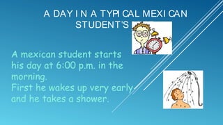 A DAY I N A TYPI CAL MEXI CAN
STUDENT’S LI FE:
A mexican student starts
his day at 6:00 p.m. in the
morning.
First he wakes up very early
and he takes a shower.

 