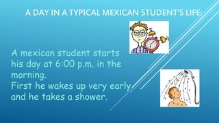 A DAY IN A TYPICAL MEXICAN STUDENT’S LIFE:

A mexican student starts
his day at 6:00 p.m. in the
morning.
First he wakes up very early
and he takes a shower.

 