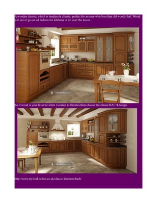 A wooden classic; which is timelessly classic; perfect for anyone who love that old woody feel. Wood
will never go out of fashion for kitchens or all over the house.
So if wood is your favorite when it comes to finishes then choose the classic BACH design.
http://www.stylishkitchen.co.uk/classic-kitchens/bach/
 