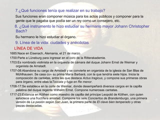 7.¿Qué funciones tenía que realizar en su trabajo? 
Sus funciones eran componer música para los actos públicos y componer para la 
gente que le pagaba que podía ser un rey como un consejero, etc. 
8. ¿Qué instrumento le hizo estudiar su hermano mayor Johann Christopher 
Bach? 
Su hermano le hizo estudiar el órgano. 
9. Línea de la vida: ciudades y anécdotas 
LÍNEA DE VIDA 
1685:Nace en Eisenach, Alemania, el 21 de marzo. 
1700:Parte a Lüneburg para ingresar en el coro de la Ritterakademie. 
1703:Es nombrado violinista en la orquesta de cámara del duque Johann Ernst de Weimar y 
organista de Arnstadt. 
1707-08:Abandona su cargo de Arnstadt y se convierte en organista de la iglesia de San Blas de 
Mühlhausen. Se casa con su prima María Barbará, con la que tendría siete hijos. Inicia la 
composición de cantatas, entre las que destaca Actus tragicus, y compone sus primeras obras 
para órgano, entre ellas laToccata y fuga en Re menor. 
1708-17:Se establece en la corte de Weimar, donde desempeñará diversos cargos en la capilla 
palatina del duque regente Wilhelm Ernst. Compone numerosas cantatas. 
1717-23:Estancia en Köthen como maestro de capilla del príncipe Leopold de Köthen, con quien 
establece una fructífera amistad. Compone los seis Conciertos de Brandemburgo, una primera 
versión de La pasión según San Juan, la primera parte de El clave bien temperado y otras 
piezas destacadas. 
 