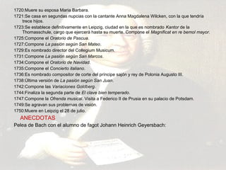 1720:Muere su esposa Maria Barbara. 
1721:Se casa en segundas nupcias con la cantante Anna Magdalena Wilcken, con la que tendría 
trece hijos. 
1723:Se establece definitivamente en Leipzig, ciudad en la que es nombrado Kantor de la 
Thomasschule, cargo que ejercerá hasta su muerte. Compone el Magnificat en re bemol mayor. 
1725:Compone el Oratorio de Pascua. 
1727:Compone La pasión según San Mateo. 
1729:Es nombrado director del Collegium Musicum. 
1731:Compone La pasión según San Marcos. 
1734:Compone el Oratorio de Navidad. 
1735:Compone el Concierto italiano. 
1736:Es nombrado compositor de corte del príncipe sajón y rey de Polonia Augusto III. 
1738:Última versión de La pasión según San Juan. 
1742:Compone las Variaciones Goldberg. 
1744:Finaliza la segunda parte de El clave bien temperado. 
1747:Compone la Ofrenda musical. Visita a Federico II de Prusia en su palacio de Potsdam. 
1749:Se agravan sus problemas de visión. 
1750:Muere en Leipzig el 28 de julio. 
ANECDOTAS 
Pelea de Bach con el alumno de fagot Johann Heinrich Geyersbach: 
 
