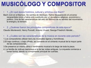 • 1. ¿En qué época histórica, cultural y artística vive Bach? 
Bach vivió en el Barroco. Se cambia de ideología. Había desaparecido el universo 
renacentista único y había sido sustituido por un pluralismo religioso, económico y 
político. Una de las características del arte del Barroco es su sentido del movimiento, 
la energía y la tensión. 
• 2. ¿Quiénes fueron los principales compositores de esta época? 
Claudio Monteverdi, Henry Puncell, Antonio Vivaldi, George Friedrich Händel… 
• 3. ¿Cuáles son las características de la música en durante este periodo? 
1.Los compositores utilizan texturas musicales ligeras y homófonas. 
2.El bajo continuo, o bajo cifrado, se convierte en el cimiento musical de la mayor parte 
de las composiciones. 
3.Se preserva un mismo clima o sentimiento musical a lo largo de toda la pieza. 
4. La familia de violines reemplaza a la de las violas antiguas. La orquesta comienza a 
tomar forma, siendo su componente principal de cuerdas. 
 