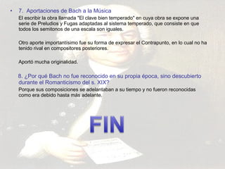 • 7. Aportaciones de Bach a la Música 
El escribir la obra llamada "El clave bien temperado" en cuya obra se expone una 
serie de Preludios y Fugas adaptadas al sistema temperado, que consiste en que 
todos los semitonos de una escala son iguales. 
Otro aporte importantísimo fue su forma de expresar el Contrapunto, en lo cual no ha 
tenido rival en compositores posteriores. 
Aportó mucha originalidad. 
8. ¿Por qué Bach no fue reconocido en su propia época, sino descubierto 
durante el Romanticismo del s. XIX? 
Porque sus composiciones se adelantaban a su tiempo y no fueron reconocidas 
como era debido hasta más adelante. 
