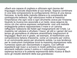 «Bach era capace di cogliere e utilizzare ogni risorsa del
linguaggio musicale disponibile al suo tempo. Sapeva combinare
in una sola composizione la configurazione ritmica di una danza
francese, la levità della melodia italiana e la complessità del
contrappunto tedesco. Egli valorizzava inoltre al massimo
l'importanza che ogni voce e ogni strumento aveva per l'insieme.
Quando la musica era associata a un testo, essa seguiva da
vicino ciò che veniva espresso verbalmente: così una melodia
ondeggiante poteva rappresentare il mare e un canone
raffigurare l'adesione dei fedeli agli insegnamenti del Cristo. La
maestria nel valutare e sfruttare i mezzi, gli stili e i generi del suo
tempo gli permetteva di ottenere straordinarie trasposizioni di
linguaggio: Bach era in grado, ad esempio, di trasformare una
composizione italiana d'assieme, come un concerto per violino,
in un convincente pezzo per strumento solista. La sua tendenza
per le costruzioni complesse trovò la massima espressione nelle
numerose opere per clavicembalo e organo. Con raffinati
espedienti egli riuscì a scrivere in modo polifonico persino per
strumenti melodici come il violino e il violoncello. L'enorme
sapienza tecnica e la potente espressività della musica di Bach
sono gli indubbi elementi della sua grandezza»
 