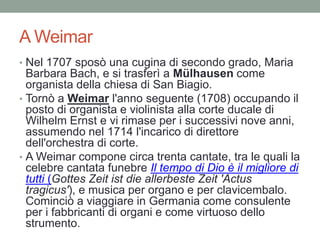 A Weimar
• Nel 1707 sposò una cugina di secondo grado, Maria
Barbara Bach, e si trasferì a Mülhausen come
organista della chiesa di San Biagio.
• Tornò a Weimar l'anno seguente (1708) occupando il
posto di organista e violinista alla corte ducale di
Wilhelm Ernst e vi rimase per i successivi nove anni,
assumendo nel 1714 l'incarico di direttore
dell'orchestra di corte.
• A Weimar compone circa trenta cantate, tra le quali la
celebre cantata funebre Il tempo di Dio è il migliore di
tutti (Gottes Zeit ist die allerbeste Zeit 'Actus
tragicus'), e musica per organo e per clavicembalo.
Cominciò a viaggiare in Germania come consulente
per i fabbricanti di organi e come virtuoso dello
strumento.
 