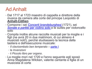 Ad Anhalt
• Dal 1717 al 1723 maestro di cappella e direttore della
musica da camera alla corte del principe Leopoldo di
Anhalt-Cöthen
• Compone i sei Concerti brandeburghesi (1721), sei
Sonate e partite per violino solo e le suites per violoncello
solo
• Compila inoltre alcune raccolte musicali per la moglie e i
figli (ne avrà 20 in due matrimoni, di cui almeno 4
musicisti noti!), perché studiassero la tecnica della
tastiera e dell'esecuzione musicale:
• Il clavicembalo ben temperato – parte I
• le Invenzioni
• il Piccolo libro per organo.
• La moglie morì nel 1720 e l'anno seguente egli sposò
Anna Magdalena Wilcken, valente cantante e figlia di un
musicista di corte
 