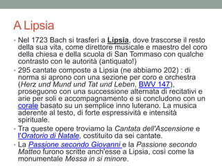 A Lipsia
• Nel 1723 Bach si trasferì a Lipsia, dove trascorse il resto
della sua vita, come direttore musicale e maestro del coro
della chiesa e della scuola di San Tommaso con qualche
contrasto con le autorità (antiquato!)
• 295 cantate composte a Lipsia (ne abbiamo 202) : di
norma si aprono con una sezione per coro e orchestra
(Herz und Mund und Tat und Leben, BWV 147),
proseguono con una successione alternata di recitativi e
arie per soli e accompagnamento e si concludono con un
corale basato su un semplice inno luterano. La musica
aderente al testo, di forte espressività e intensità
spirituale.
• Tra queste opere troviamo la Cantata dell'Ascensione e
l'Oratorio di Natale, costituito da sei cantate.
• La Passione secondo Giovanni e la Passione secondo
Matteo furono scritte anch'esse a Lipsia, così come la
monumentale Messa in si minore.
 
