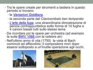 • Tra le opere create per strumenti a tastiera in questo
periodo si trovano
• le Variazioni Goldberg,
• la seconda parte del Clavicembalo ben temperato
• L'arte della fuga, una straordinaria dimostrazione di
perizia contrappuntistica sotto forma di 14 fughe e
4 canoni basati tutti sullo stesso tema
• Da ricordare poi le opere per orchestra (ad esempio
la suite BWV 1068 con la celebre air)
• Nell'ultimo anno di vita (1750) la vista di Bach
cominciò ad affievolirsi; il compositore morì dopo
essersi sottoposto a un'inutile operazione agli occhi.
 