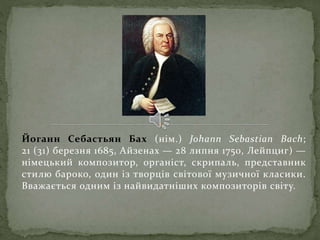 Йоганн Себастьян Бах (нім.) Johann Sebastian Bach;
21 (31) березня 1685, Айзенах — 28 липня 1750, Лейпциг) —
німецький композитор, органіст, скрипаль, представник
стилю бароко, один із творців світової музичної класики.
Вважається одним із найвидатніших композиторів світу.
 