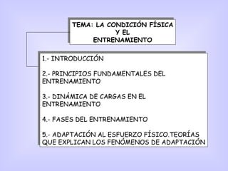 TEMA: LA CONDICIÓN FÍSICA
Y EL
ENTRENAMIENTO
TEMA: LA CONDICIÓN FÍSICA
Y EL
ENTRENAMIENTO
1.- INTRODUCCIÓN
2.- PRINCIPIOS FUNDAMENTALES DEL
ENTRENAMIENTO
3.- DINÁMICA DE CARGAS EN EL
ENTRENAMIENTO
4.- FASES DEL ENTRENAMIENTO
5.- ADAPTACIÓN AL ESFUERZO FÍSICO.TEORÍAS
QUE EXPLICAN LOS FENÓMENOS DE ADAPTACIÓN
1.- INTRODUCCIÓN
2.- PRINCIPIOS FUNDAMENTALES DEL
ENTRENAMIENTO
3.- DINÁMICA DE CARGAS EN EL
ENTRENAMIENTO
4.- FASES DEL ENTRENAMIENTO
5.- ADAPTACIÓN AL ESFUERZO FÍSICO.TEORÍAS
QUE EXPLICAN LOS FENÓMENOS DE ADAPTACIÓN
 