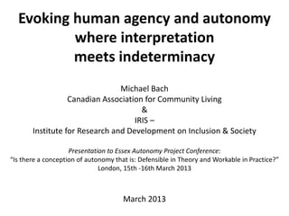 Evoking human agency and autonomy
where interpretation
meets indeterminacy
Michael Bach
Canadian Association for Community Living
&
IRIS –
Institute for Research and Development on Inclusion & Society
Presentation to Essex Autonomy Project Conference:
“Is there a conception of autonomy that is: Defensible in Theory and Workable in Practice?”
London, 15th -16th March 2013
March 2013
 