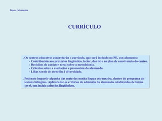 CURRÍCULO . Os centros educatvos concretarán o currículo, que será incluído no PE, con alomenos: - Contribución aos proxectos lingüístico, lector, das tic e ao plan de convivencia do centro. - Decisións de carácter xeral sobre a metodoloxía. - Criterios sobre a avaliación e promoción do alumnado. - Liñas xerais de atención á diversidade. . Poderase impartir algunha das materias nunha lingua estranxeira, dentro do programa de  secións bilingües. Aplicaranse os criterios de admisión do alumnado establecidos de forma xeral,  sen incluir criterios lingüísticos. Depto. Orientación 