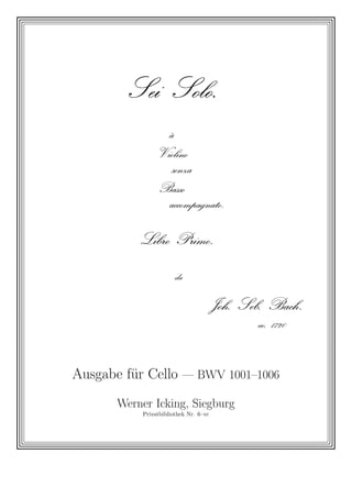 Sei          Solo .



                     à



                Violino


                      senza



                 Basso


                     accompagnato .




           Libro         Primo .




                         da




                                        Joh.   Seb.     Bach .


                                                  ao.   1720




Ausgabe f¨r Cello — BWV 1001–1006
         u
       Werner Icking, Siegburg
            Privatbibliothek Nr. 6–vc
 