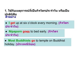 1.  ใช้กับเหตุการณ์ที่เป็นกิจวัตรประจำวัน หรือเป็นปกตินิสัย ●  I   get  up at six o’clock every morning.  ( กิจวัตรประจำวัน ) ●  Nipaporn   go es  to bed early.  ( กิจวัตรประจำวัน ) ●  Most Buddhists   go  to temple on Buddhist holiday.  ( ประเพณีนิยม ) ตัวอย่าง 