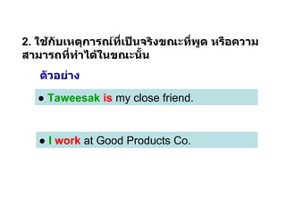 2.  ใช้กับเหตุการณ์ที่เป็นจริงขณะที่พูด หรือความสามารถที่ทำได้ในขณะนั้น ●  Taweesak   is  my close friend.  ●   I  work  at Good Products Co. ตัวอย่าง 