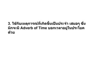 3.  ใช้กับเหตุการณ์ที่เกิดขึ้นเป็นประจำ เสมอๆ ซึ่งมักจะมี  Adverb of Time  บอกเวลาอยู่ในประโยคด้วย 