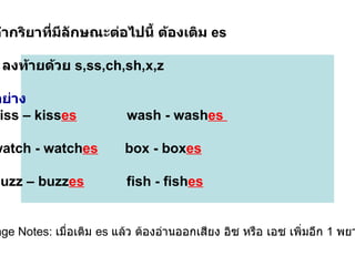 2.  คำกริยาที่มีลักษณะต่อไปนี้ ต้องเติม  es  ●  ลงท้ายด้วย   s,ss,ch,sh,x,z  ตัวอย่าง kiss – kiss es   wash - wash es  watch - watch es   box - box es   buzz – buzz es   fish - fish es Usage Notes:  เมื่อเติม  es  แล้ว ต้องอ่านออกเสียง อิซ หรือ เอซ เพิ่มอีก  1  พยางค์  