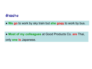 ●  We   go  to work by sky train but  she   go es  to work by bus. ●  Most of my colleagues  at Good Products Co.  are  Thai,  only  one   is  Japanese. ตัวอย่าง 