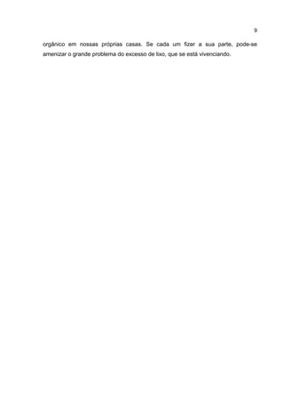 9
orgânico em nossas próprias casas. Se cada um fizer a sua parte, pode-se
amenizar o grande problema do excesso de lixo, que se está vivenciando.
 