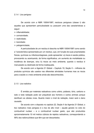 14
2.1.4 Lixo perigoso
De acordo com a NBR 10004/1987, resíduos perigosos (classe I) são
aqueles que apresentam periculosidade ou possuem uma das características a
seguir:
inflamabilidade;
corrosividade;
reatividade;
toxicidade;
patogenicidade;
A periculosidade de um resíduo é descrita na NBR 10004/1987 como sendo
a “característica apresentada por um resíduo, que, em função de suas propriedades
físicas, químicas ou infectocontagiosas, pode apresentar: a) riscos à saúde pública,
provocando ou acentuando, de forma significativa, um aumento de mortalidade ou
incidência de doenças, e/ou b) riscos ao meio ambiente, quando o resíduo é
manuseado ou destinado de forma inadequada.
De acordo com a Agenda 21 Global – Capitulo 19, Seção II – milhares de
produtos químicos são usados nas diferentes atividades humanas mas os riscos
para a saúde e o meio ambiente ainda são desconhecidos.
2.1.5 Lixo radiotivo
É emitido por materiais radioativos como urânio, potássio, tório, carbono e
iodo e toda radiação pode ser prejudicial aos homens e outros animais porque
danificam as células vivas. Quanto maior o nível de radiação, maior será o dano
causado.
De acordo com o disposto no capitulo 22, Seção II da Agenda 21 Global, o
lixo radioativo mais perigoso é o lixo de alto nível – aquele gerado no ciclo do
combustível nuclear – e o combustível nuclear gasto, que são produzidos
aproximadamente 10 mil metros cúbicos de rejeitos radioativos, correspondendo a
99% dos radionuclídeos que têm que ser descartados.
 
