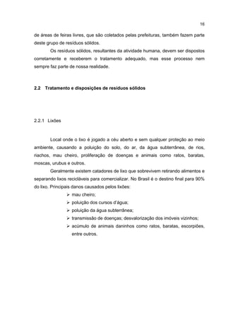 16
de áreas de feiras livres, que são coletados pelas prefeituras, também fazem parte
deste grupo de resíduos sólidos.
Os resíduos sólidos, resultantes da atividade humana, devem ser dispostos
corretamente e receberem o tratamento adequado, mas esse processo nem
sempre faz parte de nossa realidade.
2.2 Tratamento e disposições de resíduos sólidos
2.2.1 Lixões
Local onde o lixo é jogado a céu aberto e sem qualquer proteção ao meio
ambiente, causando a poluição do solo, do ar, da água subterrânea, de rios,
riachos, mau cheiro, proliferação de doenças e animais como ratos, baratas,
moscas, urubus e outros.
Geralmente existem catadores de lixo que sobrevivem retirando alimentos e
separando lixos recicláveis para comercializar. No Brasil é o destino final para 90%
do lixo. Principais danos causados pelos lixões:
mau cheiro;
poluição dos cursos d’água;
poluição da água subterrânea;
transmissão de doenças; desvalorização dos imóveis vizinhos;
acúmulo de animais daninhos como ratos, baratas, escorpiões,
entre outros.
 