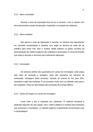 17
2.2.2 Aterro controlado
Quando o local de disposição final do lixo é cercado, o lixo é coberto com
terra diariamente e existe fiscalização, impedindo a circulação de catadores.
2.2.3 Aterro sanitário
Nos aterros a área de disposição é cercada, os resíduos são depositados
em camadas compactadas e cobertas com argila ao término de cada dia de
trabalho para evitar mau odor e insetos. Neste sistema os gases oriundos da
decomposição da matéria orgânica são coletados e queimados. O chorume (líquido
que resta) é drenado e removido para tratamento adequado.
2.2.4 Incineração
Os resíduos sólidos são queimados em usinas de incineração, onde passa
pelo setor de recepção e pesagem, após são colocados em câmaras de
combustão. Vantagens deste processo: redução do volume do lixo para 25%;
neutraliza a ação das bactérias. É um processo muito caro e é utilizado mais para o
lixo hospitalar. Pode ser aproveitado para produção de energia elétrica.
2.2.5 Centro de triagem ou usinas de reciclagem
Local onde o lixo é separado por catadores. O material reciclável é
separado segundo seu tipo (papel, vidro, metal e plástico) e vendido para empresas
que promovem a reciclagem. O material orgânico é geralmente encaminhado para
a compostagem.
 