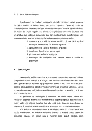 18
2.2.6 Usina de compostagem
Local onde o lixo orgânico é separado, triturado, peneirado e após processo
de compostagem é transformado em adubo orgânico. Dá-se o nome de
compostagem ao processo biológico de decomposição da matéria orgânica contida
em restos de origem vegetal e/ou animal. Esse processo tem como resultado final
um produto que pode ser aplicado ao solo para melhorar suas características, sem
ocasionar riscos ao meio ambiente. As vantagens da compostagem são:
aumenta a vida útil do aterro sanitário, já que 50% do lixo
municipal é constituído por matéria orgânica;
aproveitamento agrícola da matéria orgânica;
reciclagem de nutrientes para o solo;
processo ambientalmente seguro;
eliminação de patógenos que causam danos a saúde da
população.
2.3 A reciclagem
A educação ambiental é uma peça fundamental para o sucesso de qualquer
programa de coleta seletiva. A educação visa ensinar o cidadão sobre o seu papel
como gerador de lixo. Quando a população fica ciente do seu poder e seu dever de
separar o lixo, passam a contribuir mais ativamente ao programa. Com isso, haverá
um desvio cada vez maior dos materiais que outrora iam para o aterro – é uma
economia de recursos.
O processo de reciclagem é composto de várias fases, porém sua
realização depende de uma ação fundamental: a separação prévia dos materiais. A
maior parte dos objetos jogados fora não está suja, torna-se suja depois de
misturada. E então torna-se muito difícil de se separar com bom aproveitamento.
Os resíduos, quando dispostos e recolhidos de modo convencional, são
pouco aproveitados. Um material contamina o outro - o material úmido (restos de
alimentos, líquidos em geral) suja o material seco (papel, plástico, etc.),
 