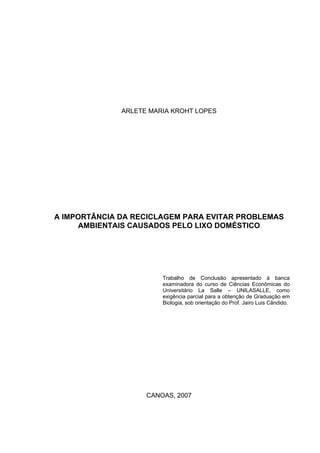 ARLETE MARIA KROHT LOPES
A IMPORTÂNCIA DA RECICLAGEM PARA EVITAR PROBLEMAS
AMBIENTAIS CAUSADOS PELO LIXO DOMÉSTICO
Trabalho de Conclusão apresentado à banca
examinadora do curso de Ciências Econômicas do
Universitário La Salle – UNILASALLE, como
exigência parcial para a obtenção de Graduação em
Biologia, sob orientação do Prof. Jairo Luis Cândido.
CANOAS, 2007
 